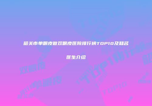 韶关市单眼皮做双眼皮医院排行榜TOP10及知名医生介绍