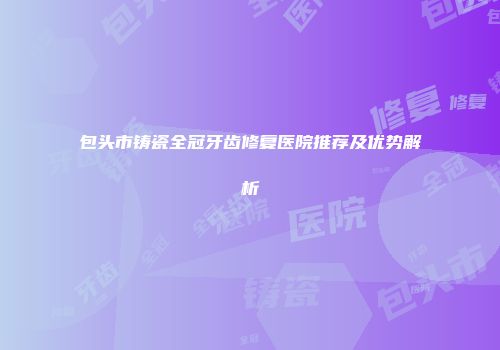 包头市铸瓷全冠牙齿修复医院推荐及优势解析