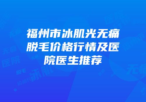 福州市冰肌光无痛脱毛价格行情及医院医生推荐