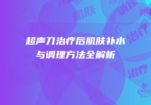超声刀治疗后肌肤补水与调理方法全解析