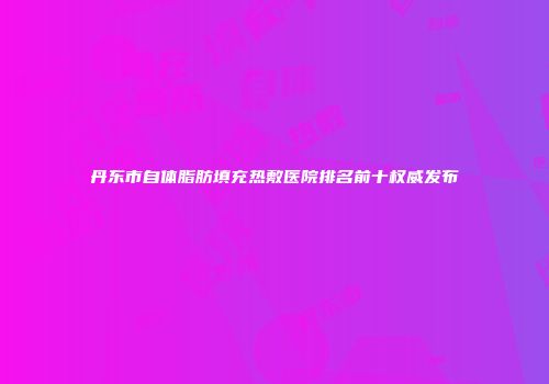 丹东市自体脂肪填充热敷医院排名前十权威发布