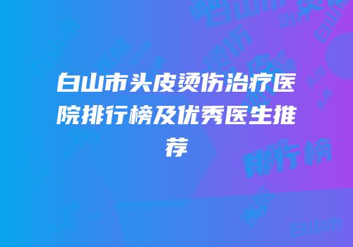 白山市头皮烫伤治疗医院排行榜及优秀医生推荐