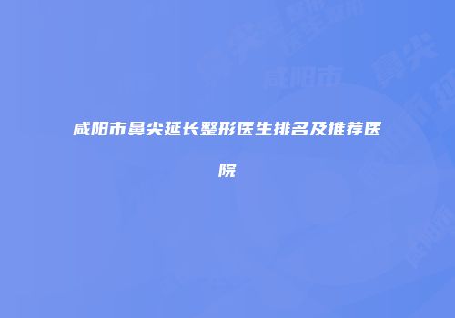 咸阳市鼻尖延长整形医生排名及推荐医院