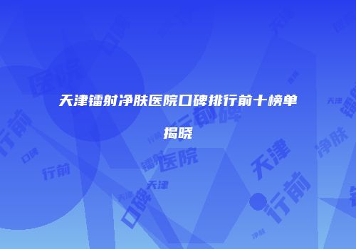 天津镭射净肤医院口碑排行前十榜单揭晓