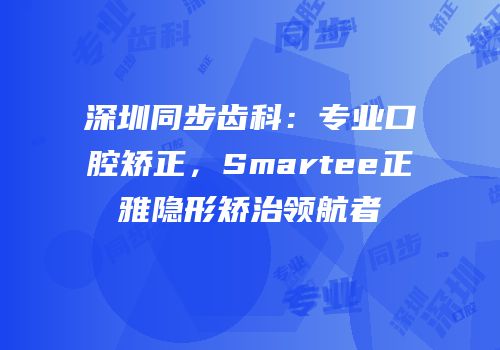 深圳同步齿科：专业口腔矫正，Smartee正雅隐形矫治领航者
