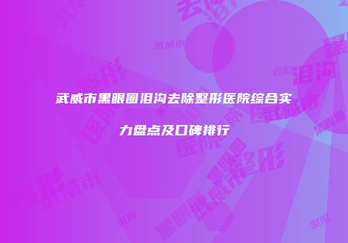 武威市黑眼圈泪沟去除整形医院综合实力盘点及口碑排行