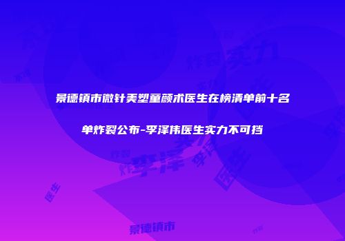 景德镇市微针美塑童颜术医生在榜清单前十名单炸裂公布-李泽伟医生实力不可挡