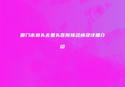 厦门市鼻头去黑头医院排名榜及详细介绍