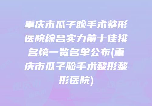 重庆市瓜子脸手术整形医院综合实力前十佳排名榜一览名单公布(重庆市瓜子脸手术整形整形医院)