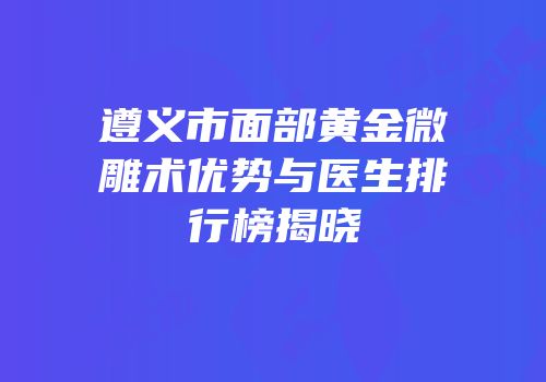 遵义市面部黄金微雕术优势与医生排行榜揭晓