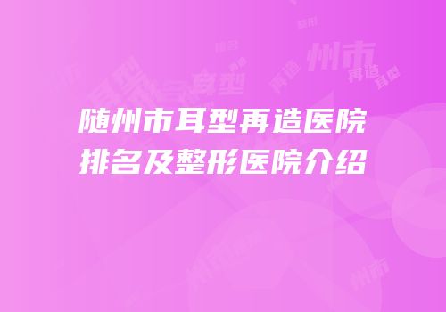 随州市耳型再造医院排名及整形医院介绍