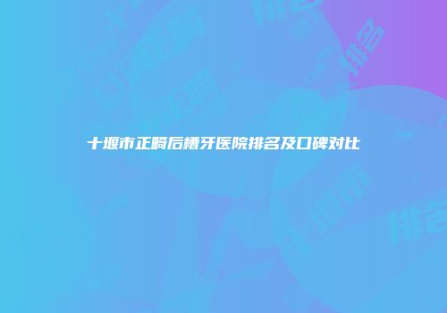 十堰市正畸后槽牙医院排名及口碑对比