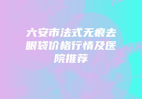 六安市法式无痕去眼袋价格行情及医院推荐