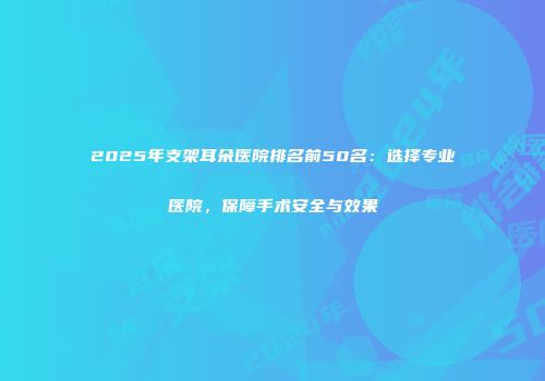 2025年支架耳朵医院排名前50名：选择专业医院，保障手术安全与效果