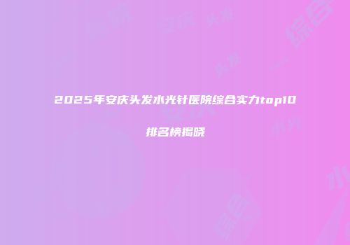 2025年安庆头发水光针医院综合实力top10排名榜揭晓