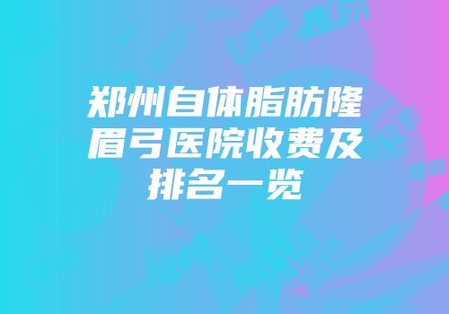 郑州自体脂肪隆眉弓医院收费及排名一览