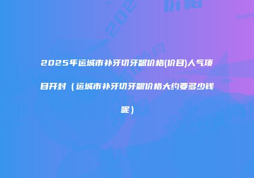 2025年运城市补牙切牙龈价格(价目)人气项目开封（运城市补牙切牙龈价格大约要多少钱呢）