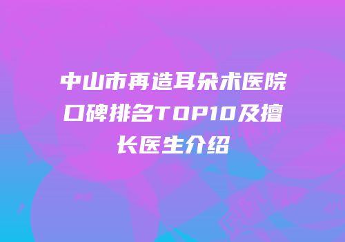中山市再造耳朵术医院口碑排名TOP10及擅长医生介绍