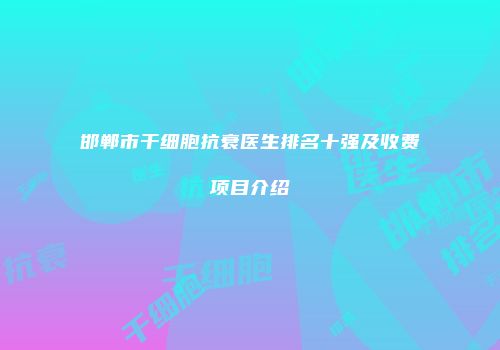 邯郸市干细胞抗衰医生排名十强及收费项目介绍