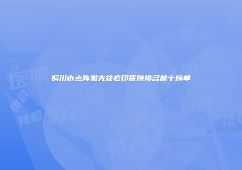 铜川市点阵激光祛痘印医院排名前十榜单