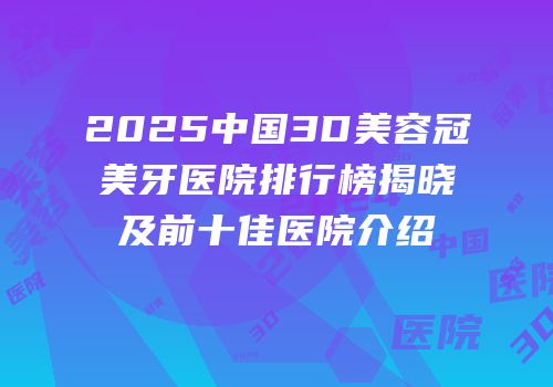 2025中国3D美容冠美牙医院排行榜揭晓及前十佳医院介绍