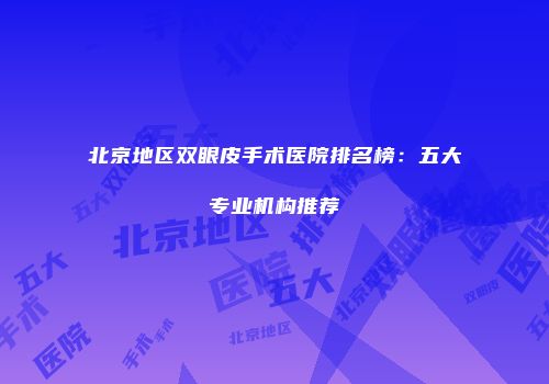 北京地区双眼皮手术医院排名榜：五大专业机构推荐