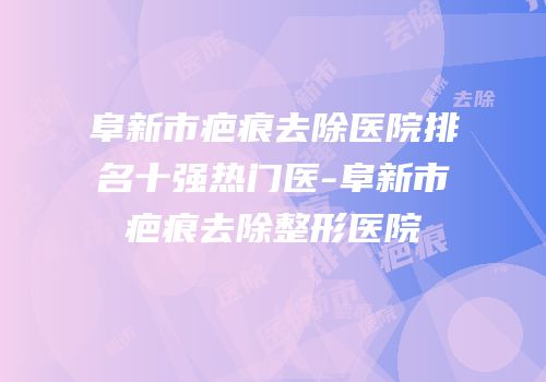 阜新市疤痕去除医院排名十强热门医-阜新市疤痕去除整形医院