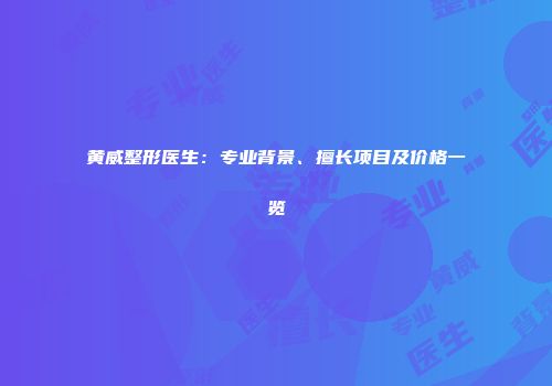 黄威整形医生：专业背景、擅长项目及价格一览