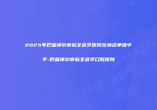 2025年巴彦淖尔市粘全瓷牙医院在榜名单强中手-巴彦淖尔市粘全瓷牙口腔医院