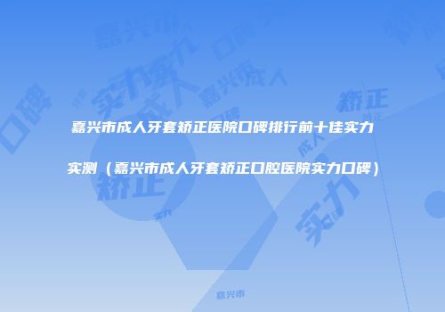 嘉兴市成人牙套矫正医院口碑排行前十佳实力实测（嘉兴市成人牙套矫正口腔医院实力口碑）