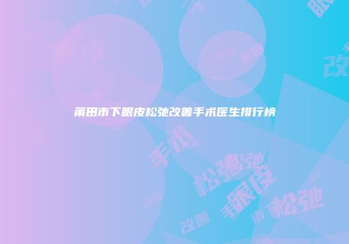 莆田市下眼皮松弛改善手术医生排行榜