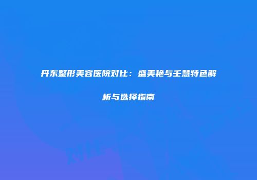 丹东整形美容医院对比：盛美艳与壬慧特色解析与选择指南