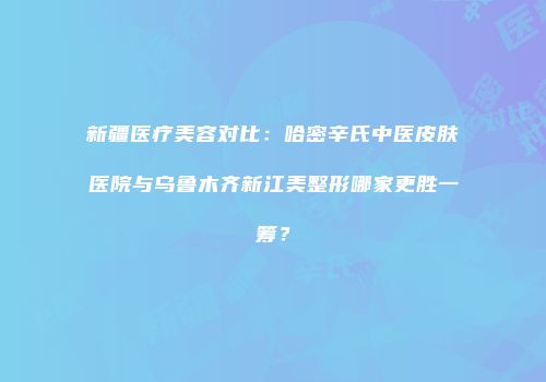 新疆医疗美容对比：哈密辛氏中医皮肤医院与乌鲁木齐新江美整形哪家更胜一筹？