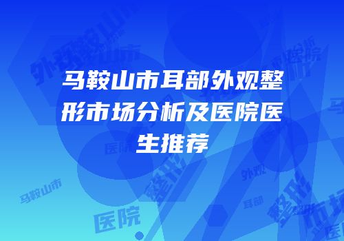 马鞍山市耳部外观整形市场分析及医院医生推荐