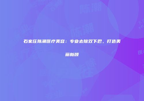 石家庄陈潮医疗美容：专业去除双下巴，打造美丽新颜