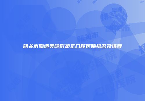 韶关市隐适美隐形矫正口腔医院排名及推荐