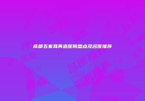 成都五家耳再造医院盘点及名医推荐