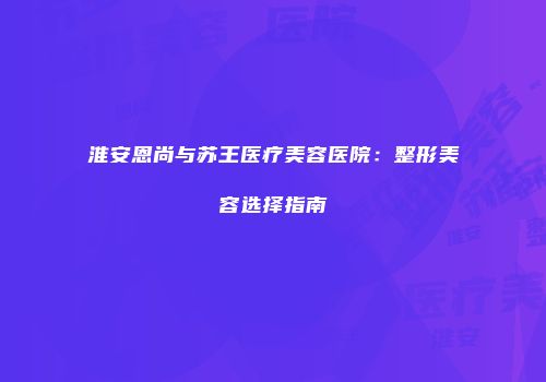 淮安恩尚与苏王医疗美容医院：整形美容选择指南