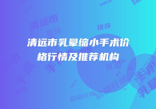 清远市乳晕缩小手术价格行情及推荐机构