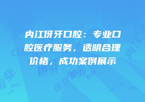 内江伢牙口腔：专业口腔医疗服务，透明合理价格，成功案例展示