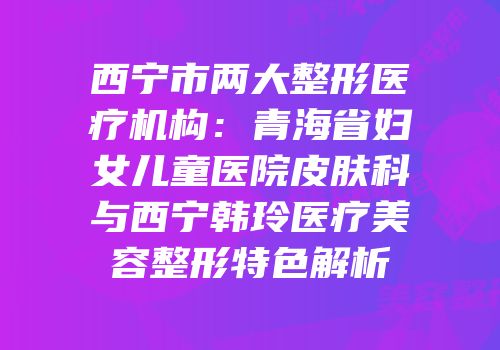 西宁市两大整形医疗机构：青海省妇女儿童医院皮肤科与西宁韩玲医疗美容整形特色解析