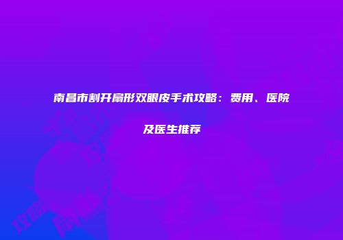 南昌市割开扇形双眼皮手术攻略：费用、医院及医生推荐