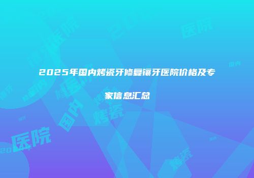 2025年国内烤瓷牙修复镶牙医院价格及专家信息汇总