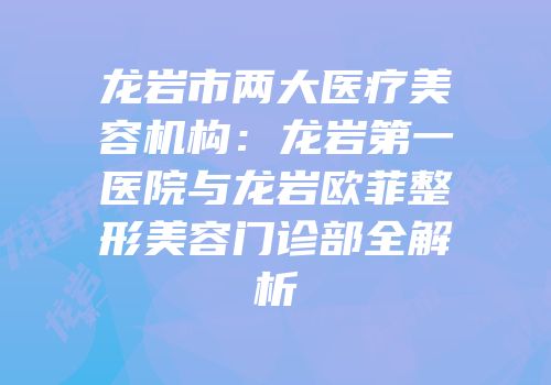 龙岩市两大医疗美容机构：龙岩第一医院与龙岩欧菲整形美容门诊部全解析