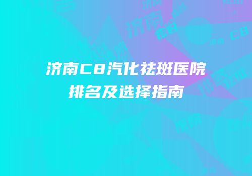 济南C8汽化祛斑医院排名及选择指南
