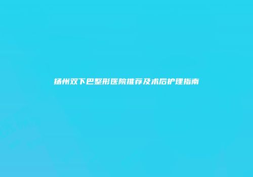 扬州双下巴整形医院推荐及术后护理指南