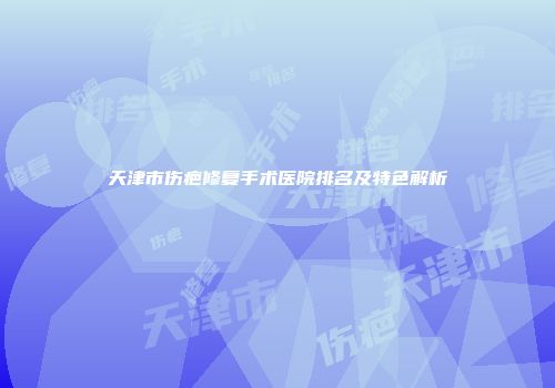 天津市伤疤修复手术医院排名及特色解析