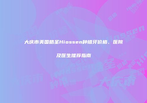 大庆市美国皓圣Hiossen种植牙价格、医院及医生推荐指南