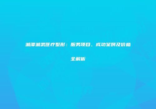湘潭湘武医疗整形：服务项目、成功案例及价格全解析