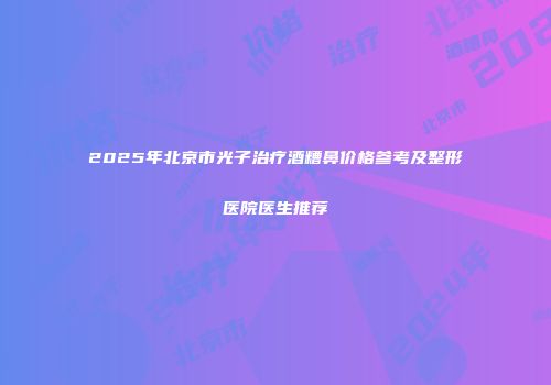2025年北京市光子治疗酒糟鼻价格参考及整形医院医生推荐